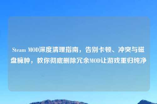 Steam MOD深度清理指南,告别卡顿、冲突与磁盘臃肿,教你彻底删除冗余MOD让游戏重归纯净