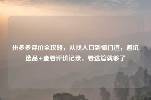 拼多多评价全攻略，从找入口到懂门道，避坑选品+查看评价记录，看这篇就够了