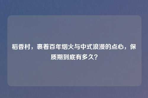 稻香村，裹着百年烟火与中式浪漫的点心，保质期到底有多久？