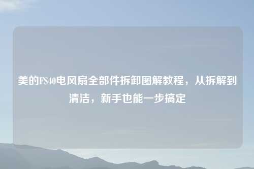 美的FS40电风扇全部件拆卸图解教程，从拆解到清洁，新手也能一步搞定