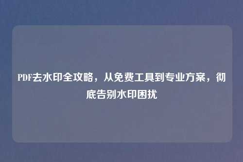 PDF去水印全攻略，从免费工具到专业方案，彻底告别水印困扰