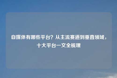 自媒体有哪些平台?从主流赛道到垂直领域,十大平台一文全梳理