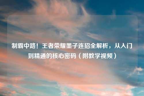 制霸中路!王者荣耀墨子连招全解析,从入门到精通的核心密码(附教学视频)