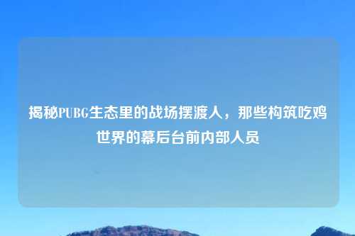 揭秘PUBG生态里的战场摆渡人，那些构筑吃鸡世界的幕后台前内部人员