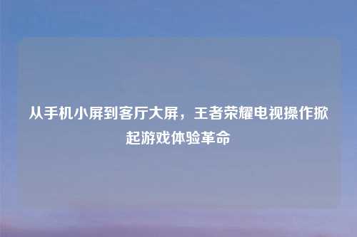 从手机小屏到客厅大屏，王者荣耀电视操作掀起游戏体验革命