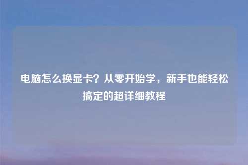 电脑怎么换显卡？从零开始学，新手也能轻松搞定的超详细教程