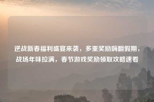 逆战新春福利盛宴来袭,多重奖励嗨翻假期,战场年味拉满,春节游戏奖励领取攻略速看