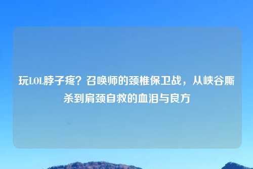 玩LOL脖子疼？召唤师的颈椎保卫战，从峡谷厮杀到肩颈自救的血泪与良方