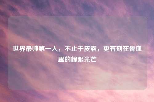 世界最帅之一人,不止于皮囊,更有刻在骨血里的耀眼光芒