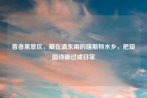 普者黑景区,藏在滇东南的喀斯特水乡,把田园诗画过成日常