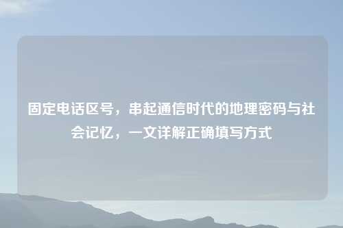 固定 区号,串起通信时代的地理密码与社会记忆,一文详解正确填写方式