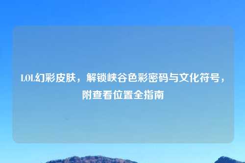 LOL幻彩皮肤,解锁峡谷色彩密码与文化符号,附查看位置全指南