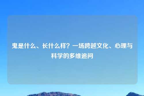 鬼是什么、长什么样?一场跨越文化、心理与科学的多维追问