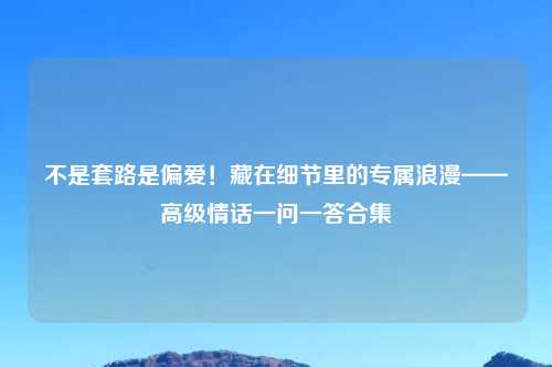 不是套路是偏爱！藏在细节里的专属浪漫——高级情话一问一答合集