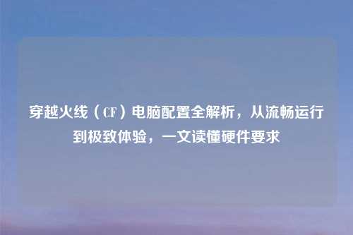 穿越火线(CF)电脑配置全解析,从流畅运行到极致体验,一文读懂硬件要求