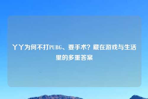 丫丫为何不打PUBG、要手术？藏在游戏与生活里的多重答案