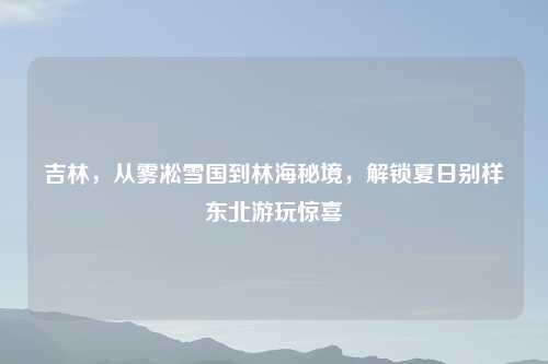 吉林,从雾凇雪国到林海秘境,解锁夏日别样东北游玩惊喜