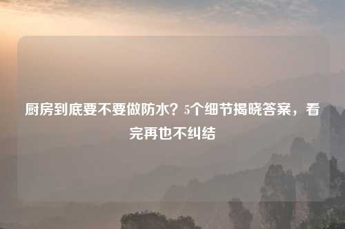 厨房到底要不要做防水？5个细节揭晓答案，看完再也不纠结