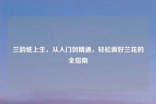 兰韵纸上生，从入门到精通，轻松画好兰花的全指南