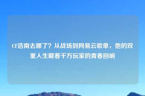 CF浩南去哪了？从战场到网易云歌单，他的双重人生藏着千万玩家的青春回响