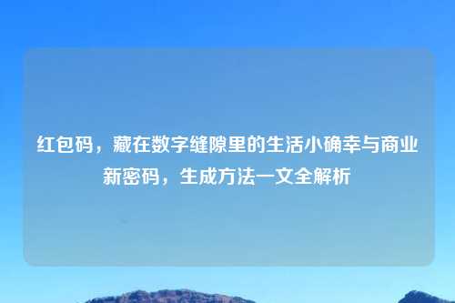 红包码,藏在数字缝隙里的生活小确幸与商业新密码,生成 一文全解析