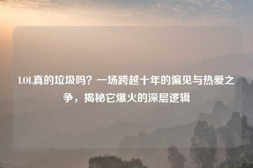 LOL真的垃圾吗？一场跨越十年的偏见与热爱之争，揭秘它爆火的深层逻辑