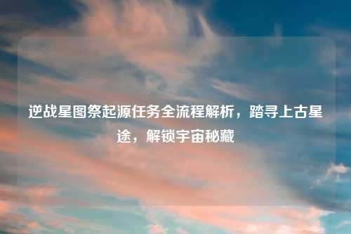逆战星图祭起源任务全流程解析，踏寻上古星途，解锁宇宙秘藏