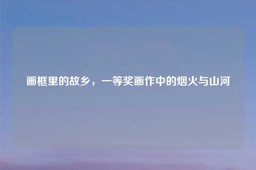 画框里的故乡，一等奖画作中的烟火与山河