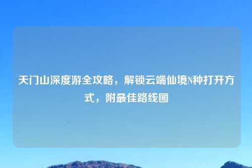 天门山深度游全攻略，解锁云端仙境N种打开方式，附更佳路线图