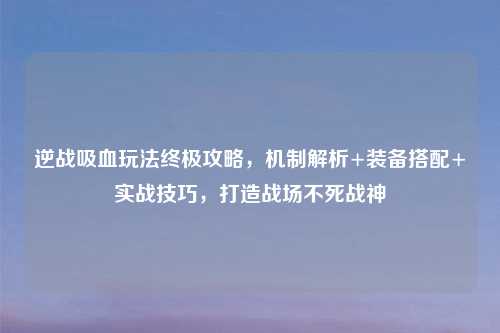 逆战吸血玩法终极攻略,机制解析+装备搭配+实战技巧,打造战场不死战神