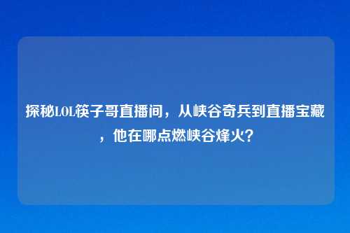 探秘LOL筷子哥直播间,从峡谷奇兵到直播宝藏,他在哪点燃峡谷烽火?
