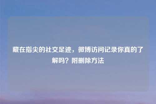 藏在指尖的社交足迹，微博访问记录你真的了解吗？附删除     