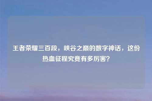 王者荣耀三百段，峡谷之巅的数字神话，这份热血征程究竟有多厉害？