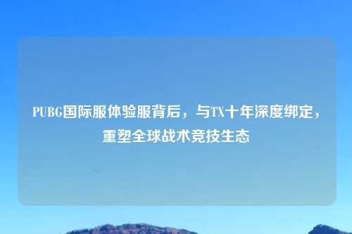 PUBG国际服体验服背后，与TX十年深度绑定，重塑全球战术竞技生态