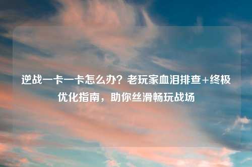 逆战一卡一卡怎么办？老玩家血泪排查+终极优化指南，助你丝滑畅玩战场