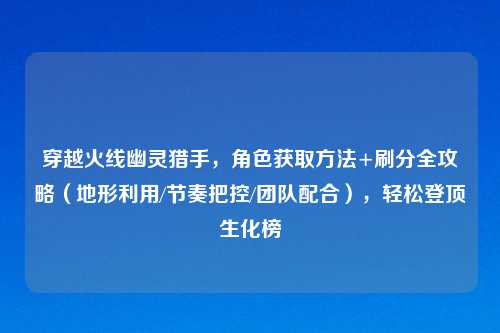 穿越火线幽灵猎手,角色获取 +刷分全攻略(地形利用/节奏把控/团队配合),轻松登顶生化榜