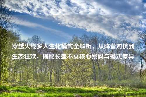 穿越火线多人生化模式全解析,从阵营对抗到生态狂欢,揭秘长盛不衰核心密码与模式差异