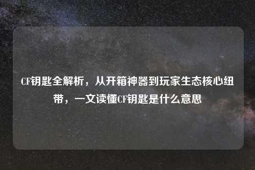 CF钥匙全解析，从开箱神器到玩家生态核心纽带，一文读懂CF钥匙是什么意思