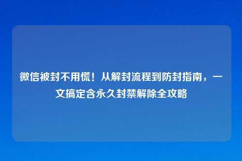微信被封不用慌！从解封流程到防封指南，一文搞定含永久封禁解除全攻略