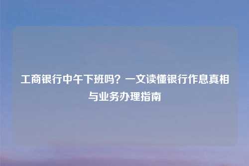 工商银行中午下班吗？一文读懂银行作息真相与业务办理指南