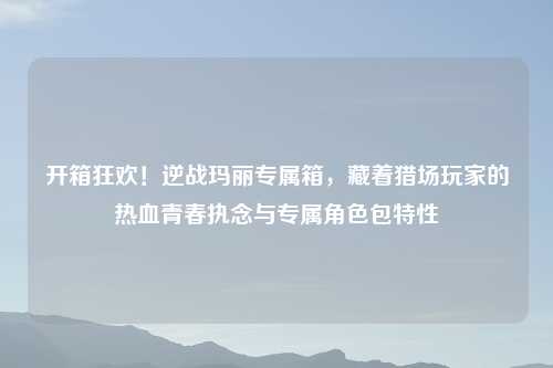 开箱狂欢!逆战玛丽专属箱,藏着猎场玩家的热血青春执念与专属角色包特性