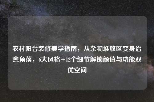 农村阳台装修美学指南，从杂物堆放区变身治愈角落，6大风格+12个细节解锁颜值与功能双优空间