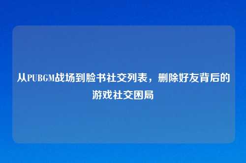 从PUBGM战场到脸书社交列表，删除好友背后的游戏社交困局