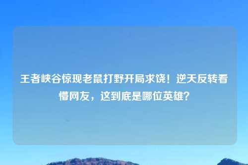王者峡谷惊现老鼠打野开局求饶!逆天反转看懵网友,这到底是哪位英雄?