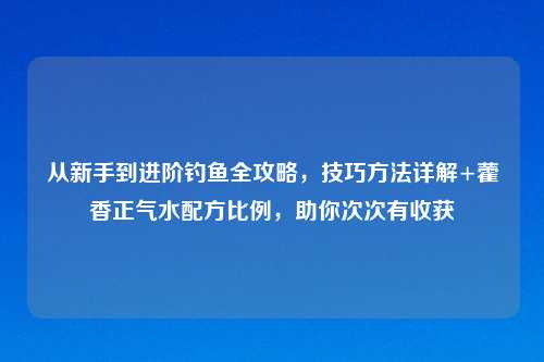 从新手到进阶钓鱼全攻略，技巧     详解+藿香正气水配方比例，助你次次有收获