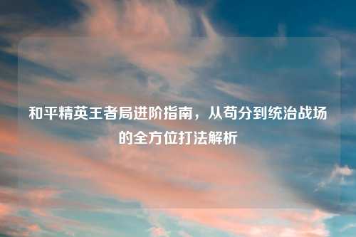 和平精英王者局进阶指南，从苟分到统治战场的全方位打法解析