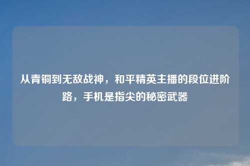从青铜到无敌战神，和平精英主播的段位进阶路，手机是指尖的秘密武器