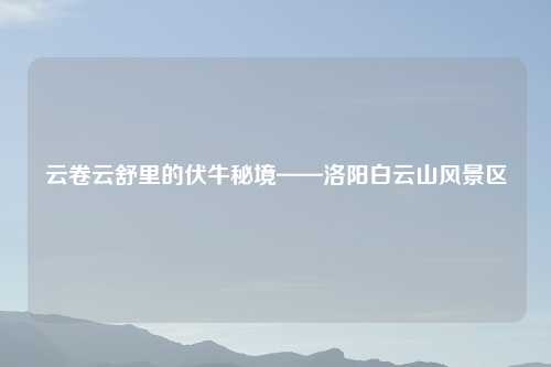 云卷云舒里的伏牛秘境——洛阳白云山风景区