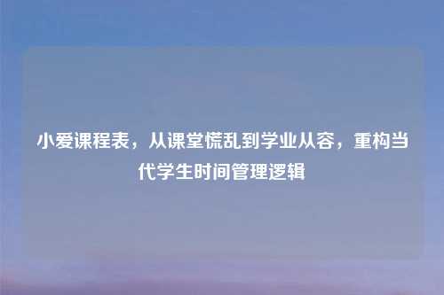 小爱课程表,从课堂慌乱到学业从容,重构当代学生时间管理逻辑