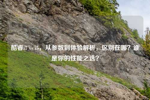 酷睿i7 vs i5,从参数到体验解析,区别在哪?谁是你的性能之选?